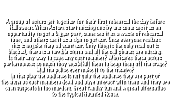 ABOUT FIRST STAGE OF TERROR

A group of actors get together for their first rehearsal the day before
Halloween. When Actors start missing one by one some see it as an
opportunity to get a bigger part, some see it as a waste of rehearsal
time, and others see it as a sign to get out. Once everyone realizes
this is no joke they all want out. Only thing is the only road out is
blocked, there is a terrible storm and all the cell phones are missing.
Is their any way to save any cast member? Who hates these actors
performances so much they would kill them to keep them off the stage?
Will the police ever make it to the theatre?
In this play the audience is not only the audience they are part of
the show as cast members dead and alive interact with them and they are
even suspects in the murders. Great family fun and a great alternative
to the typical Haunted House.