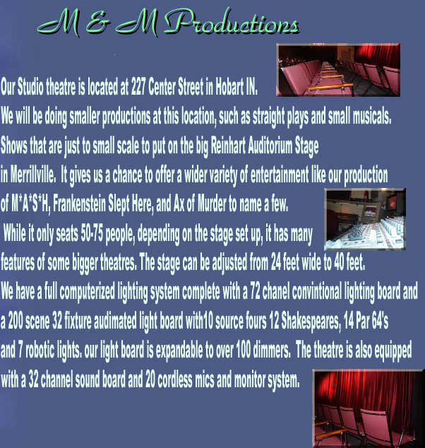 Our Studio theatre is located at 227 Center Street in Hobart IN.

We will be doing smaller productions at this location, such as straight plays and small musicals.

Shows that are just to small scale to put on the big Reinhart Auditorium Stage

in Merrillville.  It gives us a chance to offer a wider variety of entertainment like our production

of M*A*S*H, Frankenstein Slept Here, and Ax of Murder to name a few.

 While it only seats 50-75 people, depending on the stage set up, it has many

features of some bigger theatres. The stage can be adjusted from 24 feet wide to 40 feet. 

We have a full computerized lighting system complete with a 72 chanel convintional lighting board and

a 200 scene 32 fixture audimated light board with10 source fours 12 Shakespeares, 14 Par 64's

and 7 robotic lights. our light board is expandable to over 100 dimmers.  The theatre is also equipped

with a 32 channel sound board and 20 cordless mics and monitor system. 