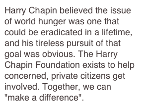 Harry Chapin believed the issue of world hunger was one that could be eradicated in a lifetime, and his tireless pursuit of that goal was obvious. The Harry Chapin Foundation exists to help concerned, private citizens get involved. Together, we can "make a difference".